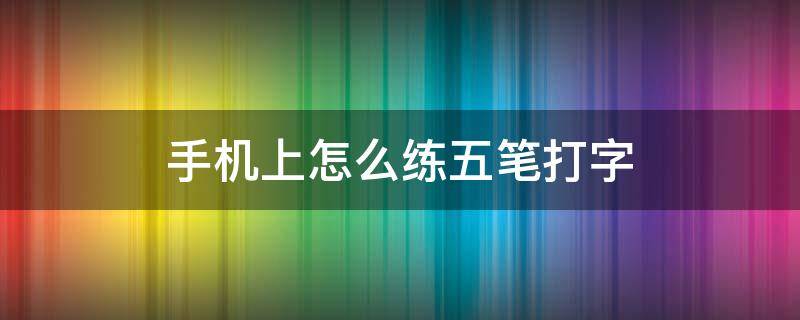 手机上怎么练五笔打字（苹果手机上怎么练五笔打字）