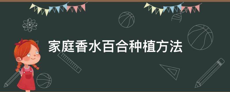 家庭香水百合种植方法（香水百合怎样种植和养护）