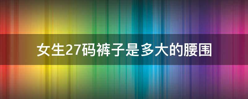 女生27码裤子是多大的腰围（裤子27码是多大腰围?女士）