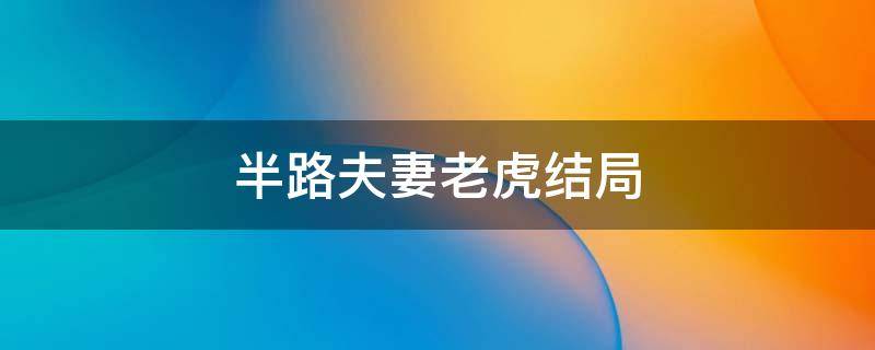 半路夫妻老虎结局 半路夫妻老虎回来是哪一集