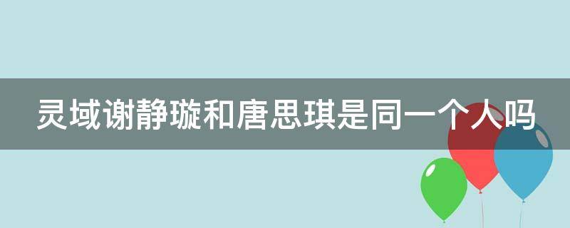 灵域谢静璇和唐思琪是同一个人吗（灵域电视剧中谢静璇的扮演者）