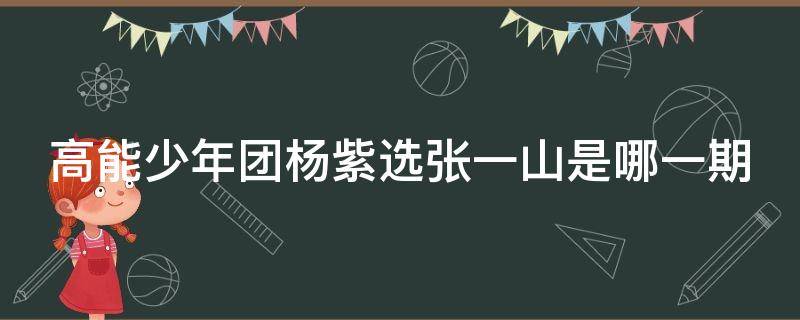 高能少年团杨紫选张一山是哪一期 高能少年团里有张一山和杨紫的有哪几期