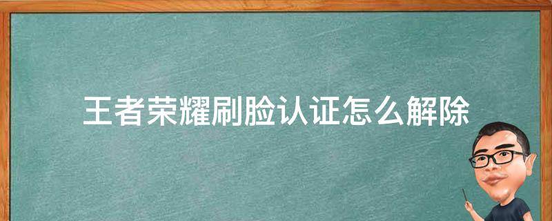 王者荣耀刷脸认证怎么解除（王者荣耀实名认证如何跳过刷脸）