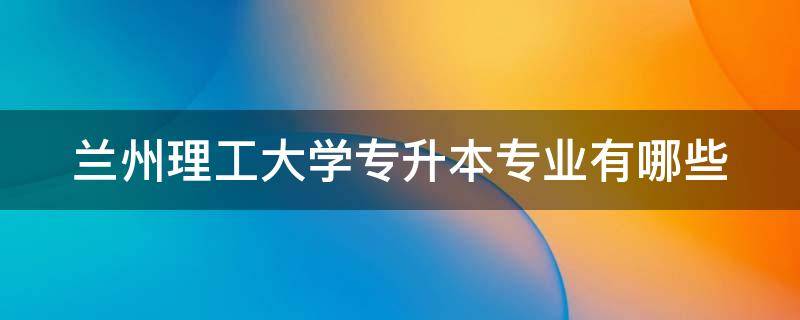 兰州理工大学专升本专业有哪些 兰州理工大学专升本专业有哪些专业