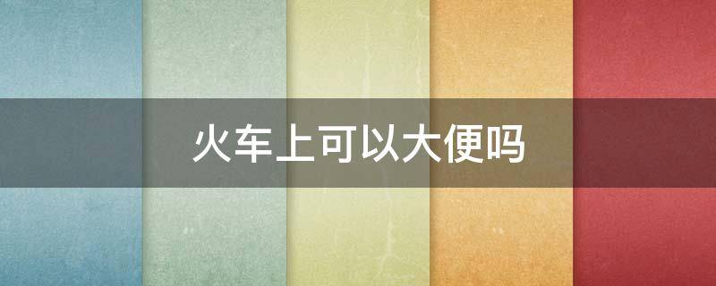 火车上可以大便吗 火车上可以大便吗那个洞那么小