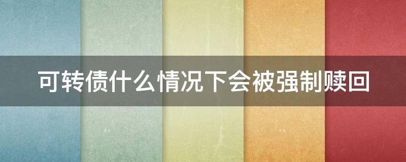 可转债什么情况下会被强制赎回（可转债什么情况下会被暂停上市）