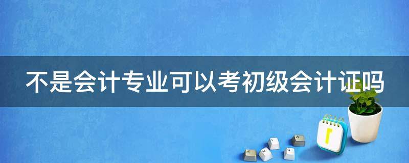 不是会计专业可以考初级会计证吗（不是会计专业可以考初级会计证吗女生）