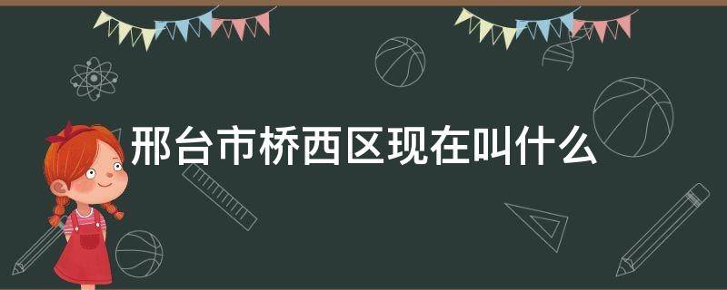 邢台市桥西区现在叫什么（河北省邢台市桥西区现在叫什么）