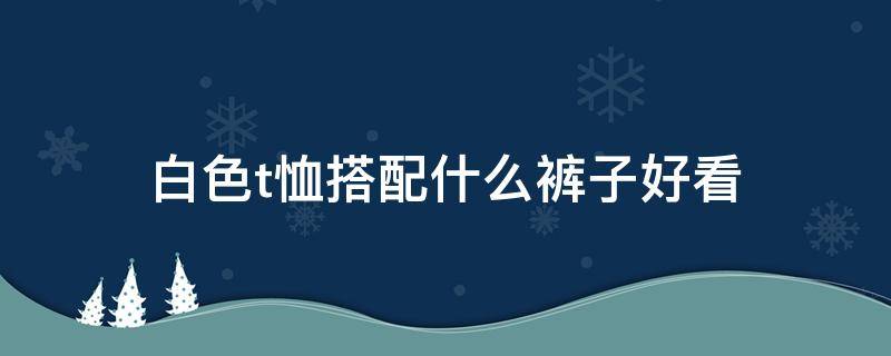 白色t恤搭配什么裤子好看（白色的t恤配什么裤子好看）