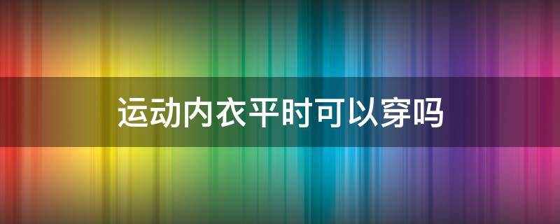 运动内衣平时可以穿吗 平时可以穿运动内衣吗?