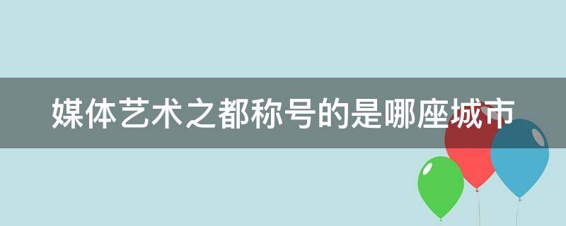 媒体艺术之都称号的是哪座城市 媒体艺术之都号称的城市是哪里