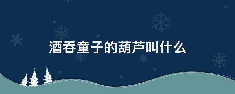 酒吞童子的葫芦叫什么 酒吞童子葫芦里是什么