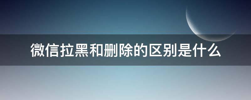 微信拉黑和删除的区别是什么（微信删除与拉黑区别是什么）