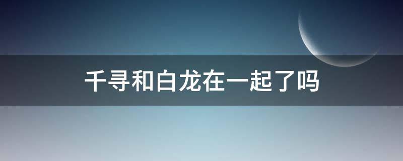 千寻和白龙在一起了吗（白龙跟千寻在一起了吗）