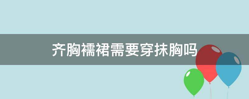 齐胸襦裙需要穿抹胸吗（齐胸襦裙里面穿胸罩吗）