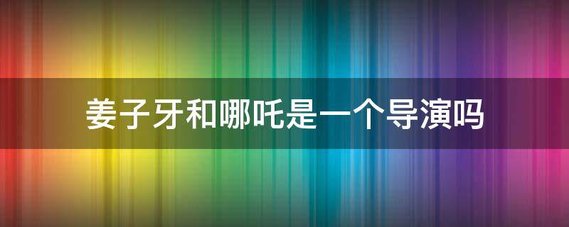 姜子牙和哪吒是一个导演吗（哪吒的导演和姜子牙的导演是一个人吗）