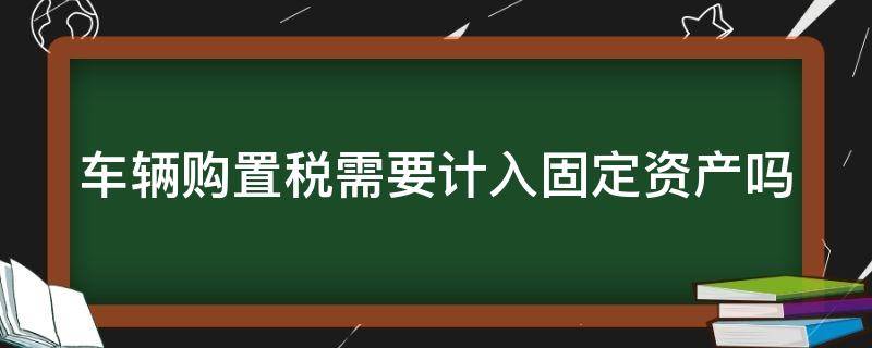 车辆购置税需要计入固定资产吗 车辆购置税计入固定资产吗?