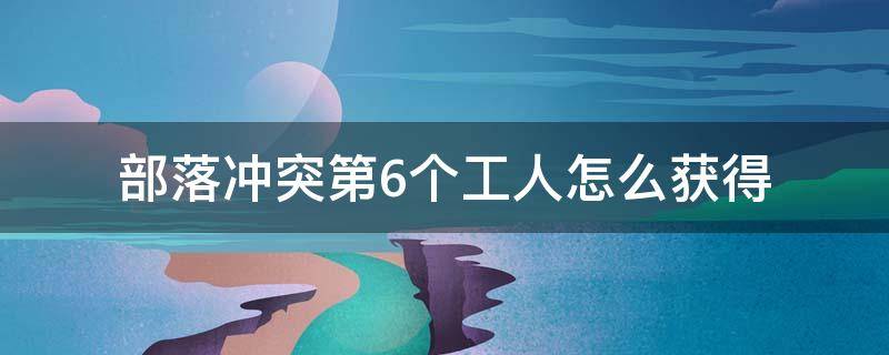 部落冲突第6个工人怎么获得（部落冲突怎么样获得第六个工人）