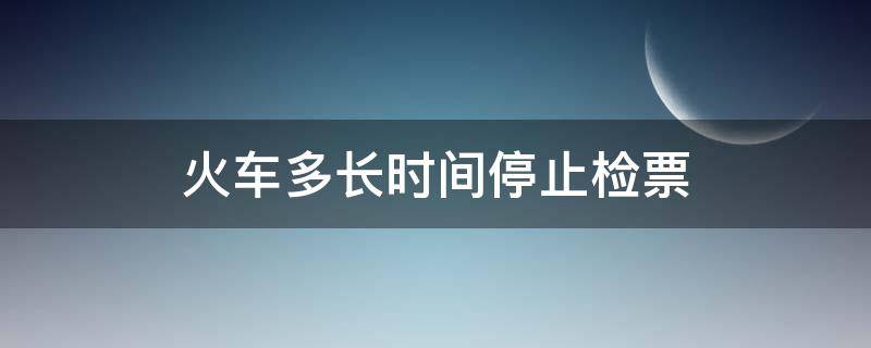 火车多长时间停止检票（火车多长时间停止检票?）