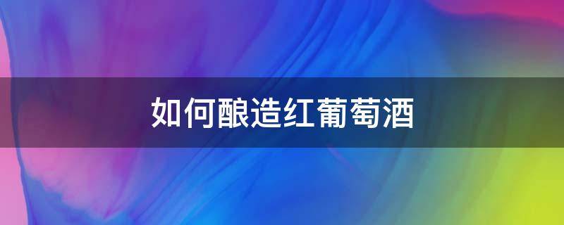 如何酿造红葡萄酒 怎样酿造葡萄酒