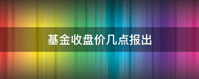 基金收盘价几点报出 基金当天收盘价怎么看