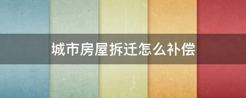 城市房屋拆迁怎么补偿（城市房屋拆迁补偿标准）