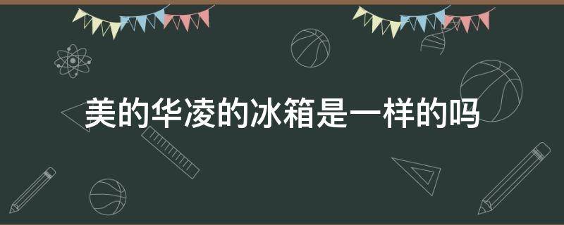 美的华凌的冰箱是一样的吗 美的冰箱和华凌冰箱是什么关系