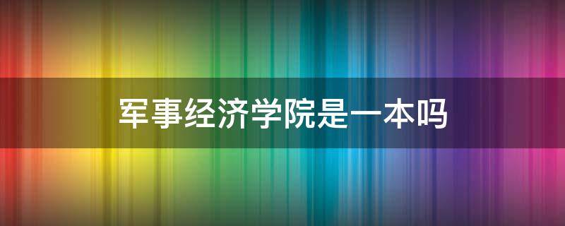 军事经济学院是一本吗（原军事经济学院现在是什么学院）