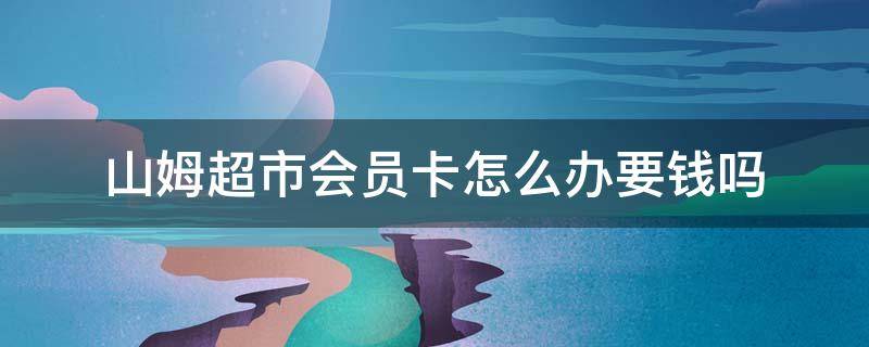 山姆超市会员卡怎么办要钱吗 山姆超市办会员卡要钱吗?