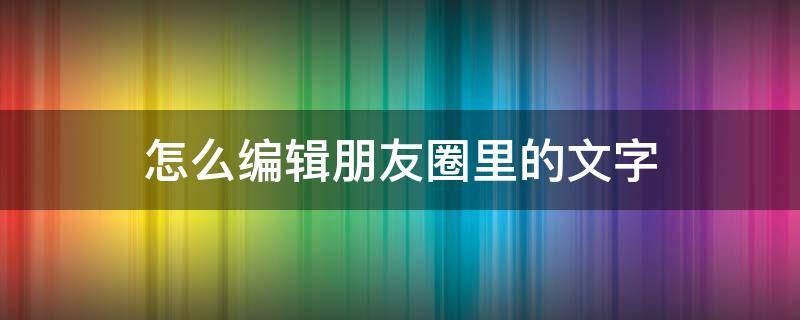 怎么编辑朋友圈里的文字 怎样在自己的朋友圈下面编辑字