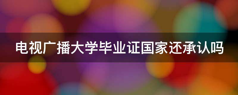 电视广播大学毕业证国家还承认吗 广播电视大学毕业证有什么用