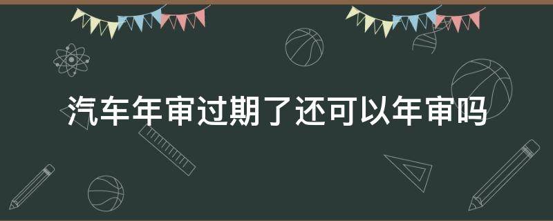 汽车年审过期了还可以年审吗（车辆年审过期还能年审吗）