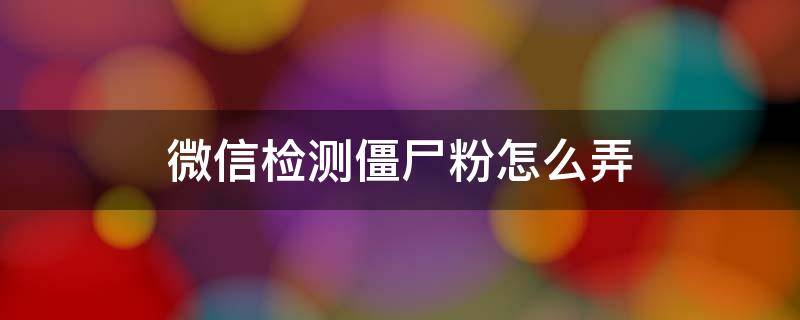 微信检测僵尸粉怎么弄 微信里怎么检测僵尸粉