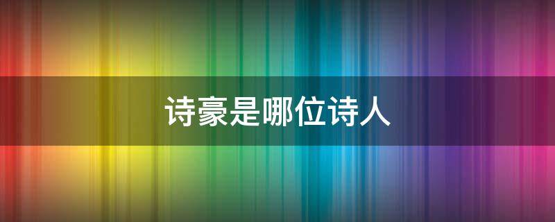 诗豪是哪位诗人 诗豪是哪位诗人的称号