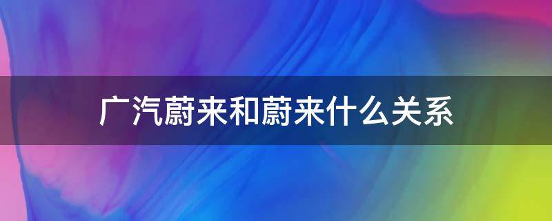 广汽蔚来和蔚来什么关系（广汽蔚来和蔚来啥关系）