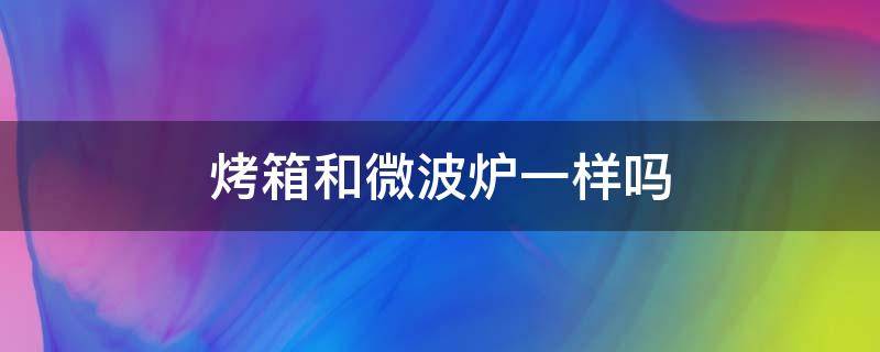 烤箱和微波炉一样吗 烤箱和微波炉有什么不一样吗