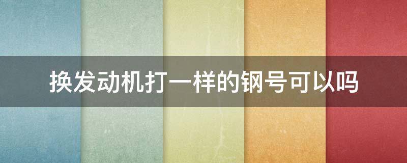 换发动机打一样的钢号可以吗 换发动机打一样的钢号可以吗是属于哪个部门管的