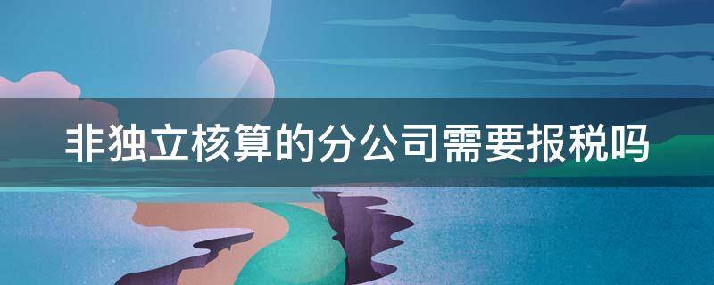 非独立核算的分公司需要报税吗 非独立核算的分公司需要报税吗,小规模