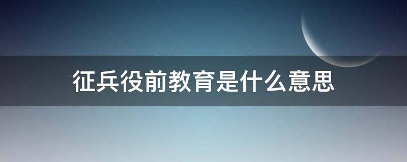 征兵役前教育是什么意思（征兵役前教育是干什么）