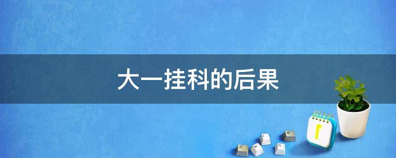 大一挂科的后果 大一挂科的后果严重吗会被重修理