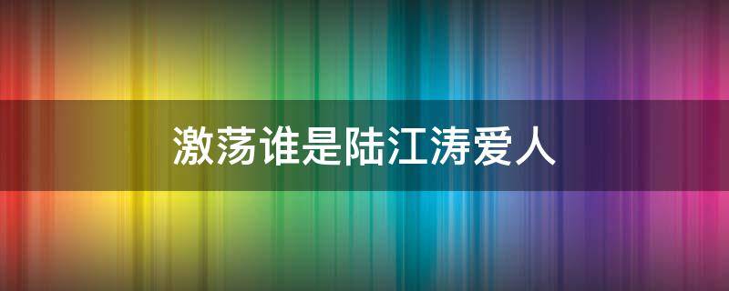 激荡谁是陆江涛爱人（激荡陆江波跟谁在一起了）