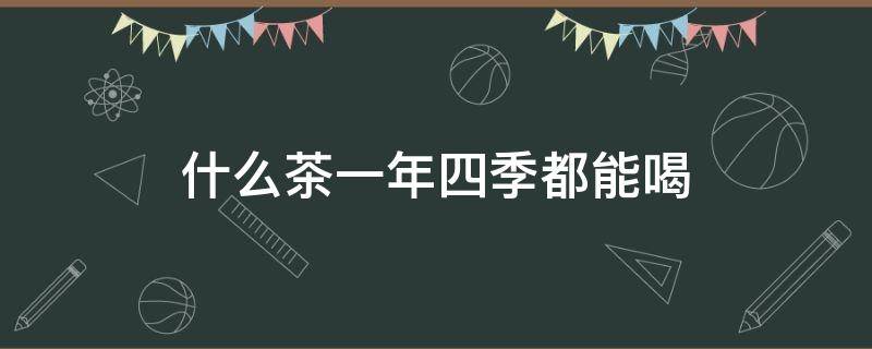 什么茶一年四季都能喝 什么茶可以一年四季常喝