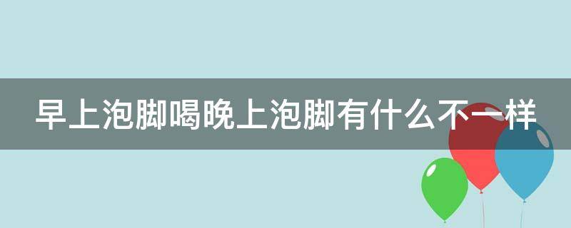 早上泡脚喝晚上泡脚有什么不一样 早上泡脚和晚上泡脚有区别吗