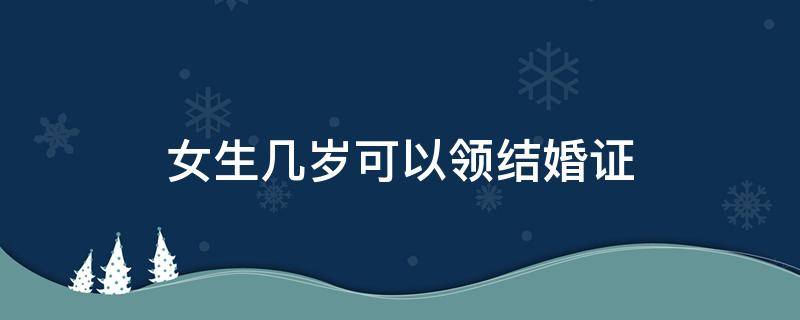 女生几岁可以领结婚证（现在女生几岁可以领结婚证）