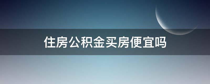 住房公积金买房便宜吗（住房公积金买房便宜吗?）