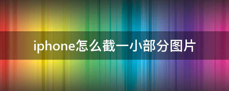 iphone怎么截一小部分图片 苹果手机怎么截一部分图片