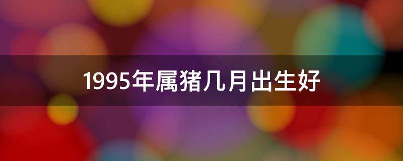 1995年属猪几月出生好（1995年属猪几月出生好属猪人时辰）