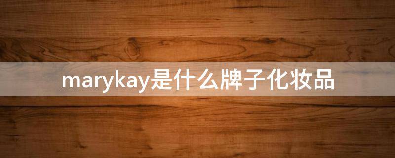 marykay是什么牌子化妆品（marykay是什么牌子化妆品一套价格）