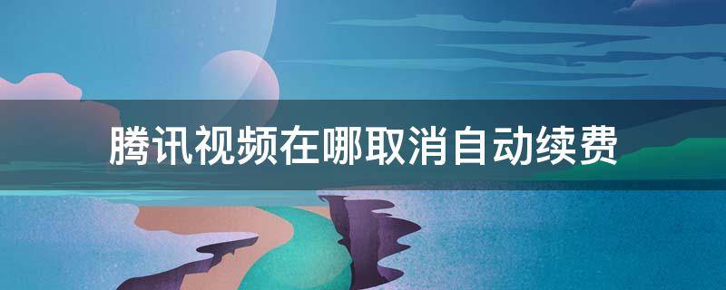 腾讯视频在哪取消自动续费 腾讯视频在哪取消自动续费会员