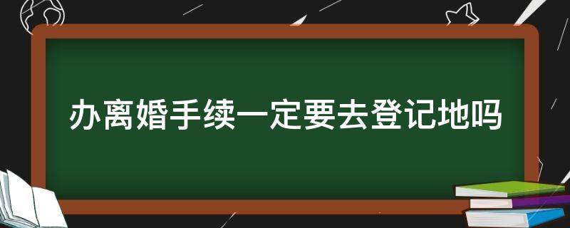 办离婚手续一定要去登记地吗 离婚证必须在登记地办吗